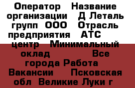 Оператор › Название организации ­ Д Леталь групп, ООО › Отрасль предприятия ­ АТС, call-центр › Минимальный оклад ­ 18 000 - Все города Работа » Вакансии   . Псковская обл.,Великие Луки г.